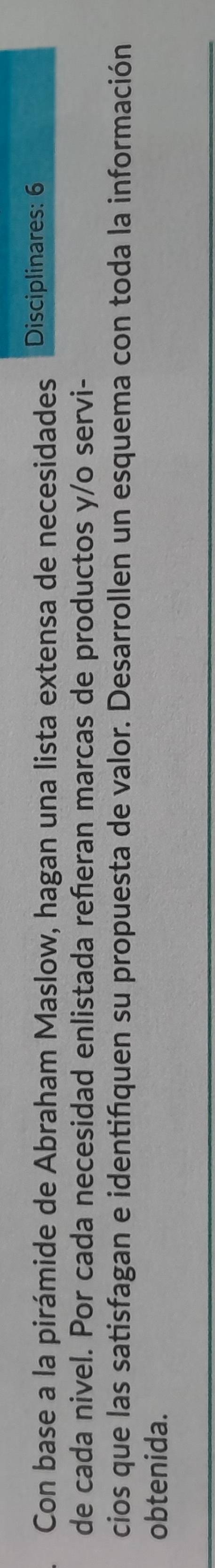 Con base a la pirámide de Abraham Maslow, hagan una lista extensa de necesidades Disciplinares: 6 
de cada nivel. Por cada necesidad enlistada reñeran marcas de productos y/o servi- 
cios que las satisfagan e identifquen su propuesta de valor. Desarrollen un esquema con toda la información 
obtenida.