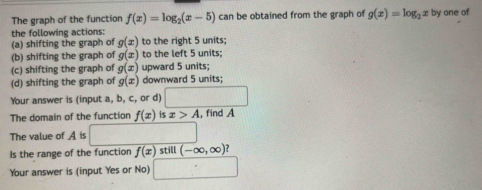 The graph of the function f(x)=log _2(x-5) can be obtained from the graph of g(x)=log _2x by one of
the following actions:
(a) shifting the graph of g(x) to the right 5 units;
(b) shifting the graph of g(x) to the left 5 units;
(c) shifting the graph of g(x) upward 5 units;
(d) shifting the graph of g(x) downward 5 units;
Your answer is (input a, b, c, or d)
The domain of the function f(x) is x>A , find A
The value of A is
Is the range of the function f(x) still (-∈fty ,∈fty ) ?
Your answer is (input Yes or No) □