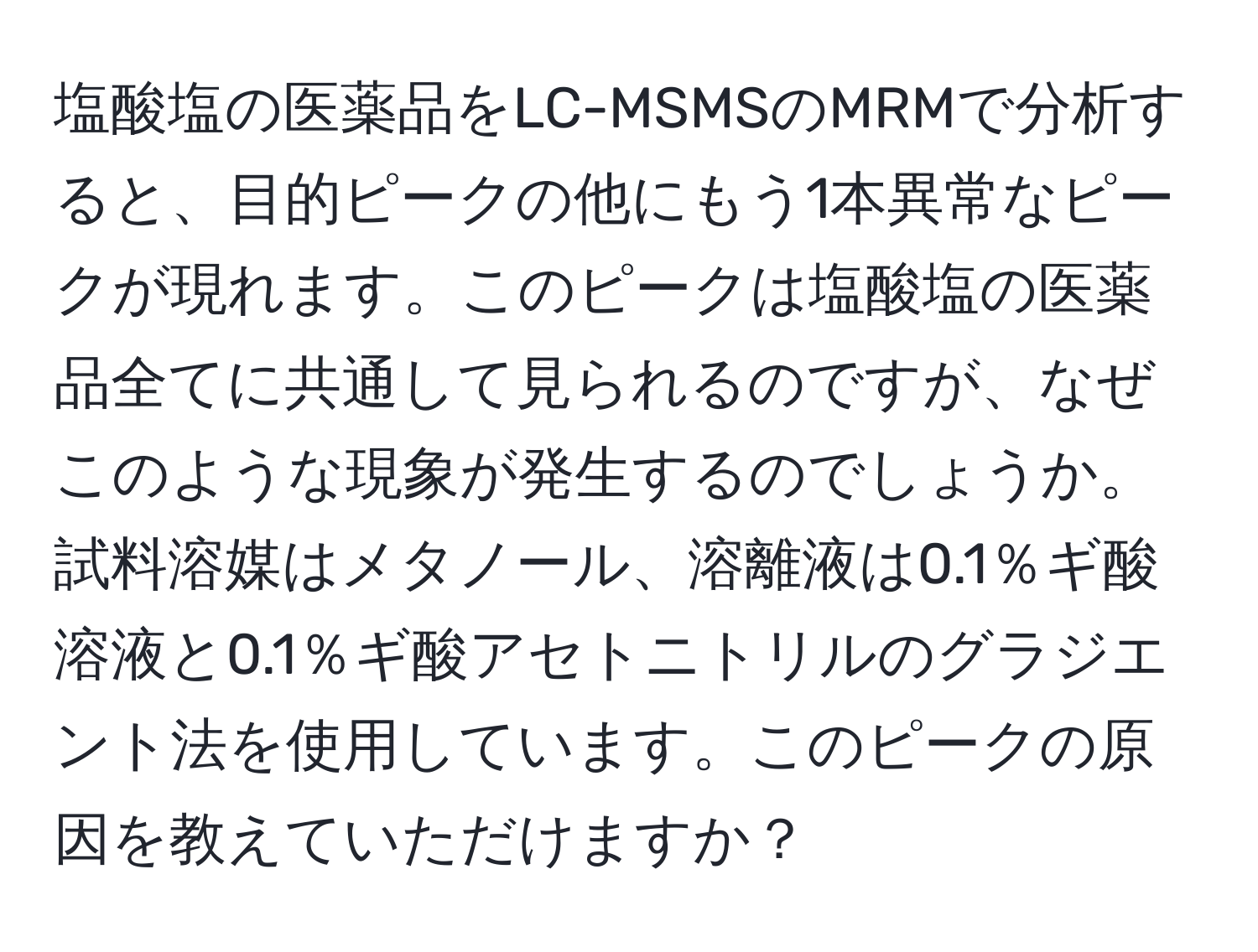 塩酸塩の医薬品をLC-MSMSのMRMで分析すると、目的ピークの他にもう1本異常なピークが現れます。このピークは塩酸塩の医薬品全てに共通して見られるのですが、なぜこのような現象が発生するのでしょうか。試料溶媒はメタノール、溶離液は0.1％ギ酸溶液と0.1％ギ酸アセトニトリルのグラジエント法を使用しています。このピークの原因を教えていただけますか？