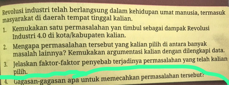 Revolusi industri telah berlangsung dalam kehidupan umat manusia, termasuk 
masyarakat di daerah tempat tinggal kalian. 
1. Kemukakan satu permasalahan yan timbul sebagai dampak Revolusi 
Industri 4.0 di kota/kabupaten kalian. 
2. Mengapa permasalahan tersebut yang kalian pilih di antara banyak 
masalah lainnya? Kemukakan argumentasi kalian dengan dilengkapi data. 
3. Jelaskan faktor-faktor penyebab terjadinya permasalahan yang telah kalian 
pilih. 
4. Gagasan-gagasan apa untuk memecahkan permasalahan tersebut?