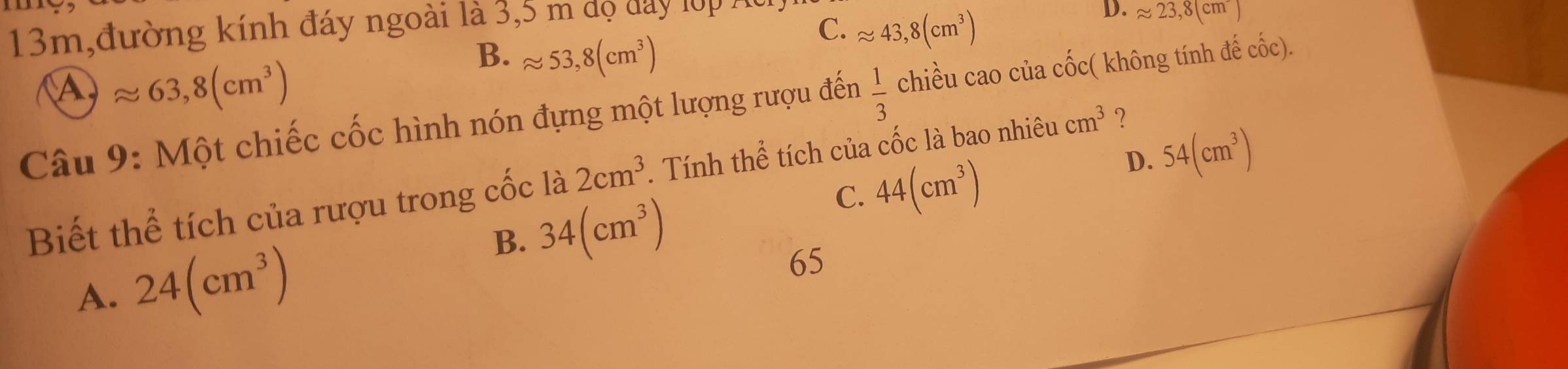 13m,đường kính đáy ngoài là 3,5 m dộ đay lớp Ác
D. approx 23,8(cm^-)
Aapprox 63,8(cm^3)
B. approx 53,8(cm^3)
C. approx 43,8(cm^3)
Câu 9: Một chiếc cốc hình nón đựng một lượng rượu đến  1/3  chiều cao của cốc( không tính đế cốc).
Biết thể tích của rượu trong cốc là 2cm^3. Tính thể tích của cốc là bao nhiêu cm^3 ？
C. 44(cm^3)
D. 54(cm^3)
B. 34(cm^3)
A. 24(cm^3)
65