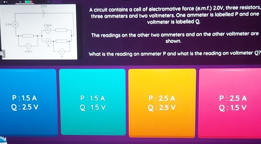 A circult contains a cell of electromotive force (e.m.f.) 2.0V, three resistors,
three ammeters and two voltmeters. One ammeter is labelled P and one
voltmeter is labelled Q
The readings on the other two ammeters and on the other voltmeter are
shown.
aWhat is the reading on ammeter P and what is the reading on voltmeter Q?
P:1.5 A
P:1.5A
P:2.5A
P:2.5A
Q:2.5V
Q:1.5V
Q:2.5V
Q:1.5V