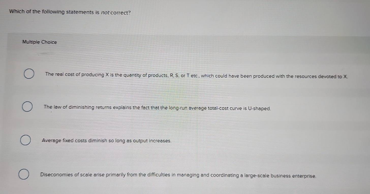 Which of the following statements is not correct?
Multiple Choice
The real cost of producing X is the quantity of products, R, S, or T etc., which could have been produced with the resources devoted to X.
The law of diminishing returns explains the fact that the long-run average total-cost curve is U-shaped.
Average fixed costs diminish so long as output increases.
Diseconomies of scale arise primarily from the difficulties in managing and coordinating a large-scale business enterprise.