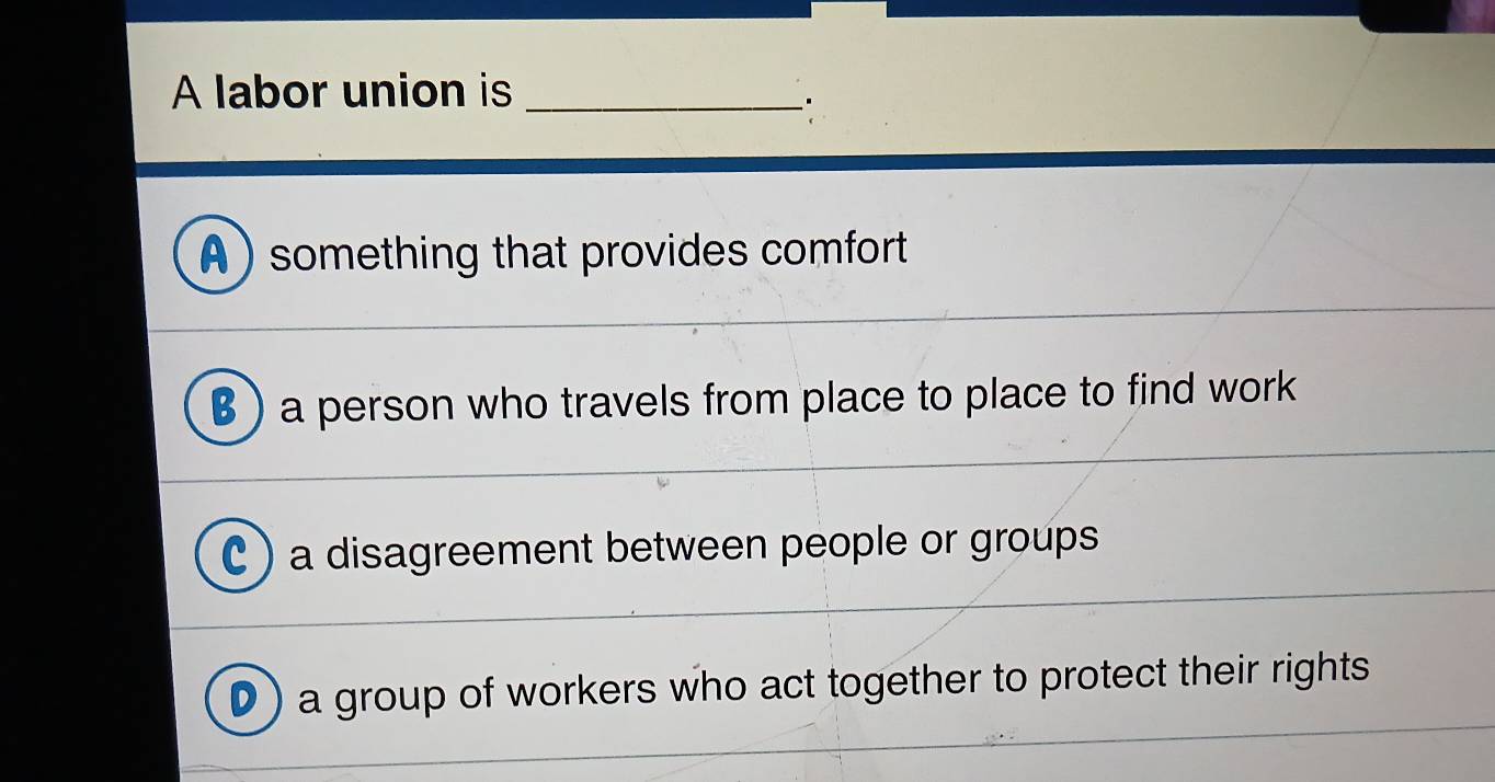 A labor union is_
.
A ) something that provides comfort
B) a person who travels from place to place to find work
C ) a disagreement between people or groups
D) a group of workers who act together to protect their rights