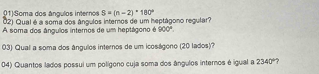 01)Soma dos ângulos internos S=(n-2)*180°
02) Qual é a soma dos ângulos internos de um heptágono regular? 
A soma dos ângulos internos de um heptágono é 900°. 
03) Qual a soma dos ângulos internos de um icoságono (20 lados)? 
04) Quantos lados possui um polígono cuja soma dos ângulos internos é igual a 2340° ?