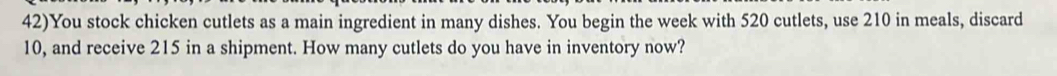 42)You stock chicken cutlets as a main ingredient in many dishes. You begin the week with 520 cutlets, use 210 in meals, discard
10, and receive 215 in a shipment. How many cutlets do you have in inventory now?