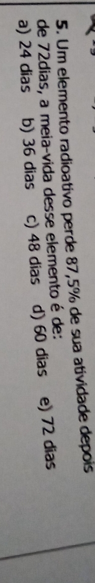 Um elemento radioativo perde 87,5% de sua atividade depois
de 72dias, a meia-vida desse elemento é de:
a) 24 dias b) 36 dias c) 48 dias d) 60 dias e) 72 dias