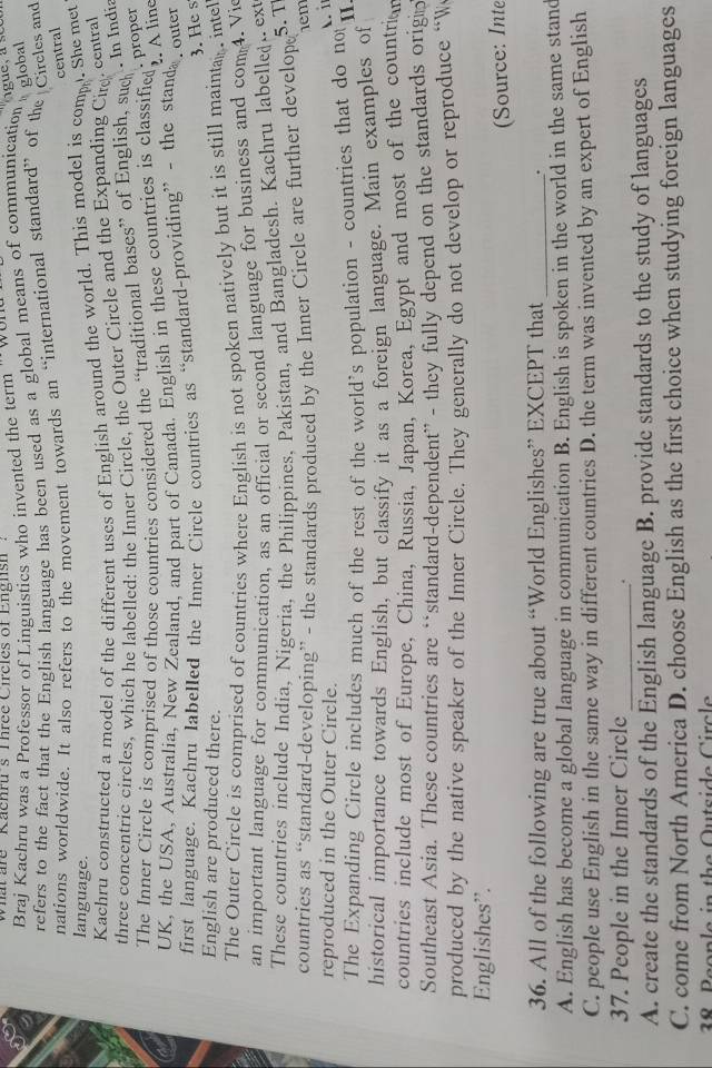ht  are    Kachru's Three Circ les of Engnsh  .
Braj Kachru was a Professor of Linguistics who invented the term '' wan
refers to the fact that the English language has been used as a global means of communication s global
nations worldwide. It also refers to the movement towards an “international standard” of the Circles and
central
language.
Kachru constructed a model of the different uses of English around the world. This model is com. She met
three concentric circles, which he labelled: the Inner Circle, the Outer Circle and the Expanding Cie. central
The Inner Circle is comprised of those countries considered the “traditional bases” of English, suc
. In India
UK, the USA, Australia, New Zealand, and part of Canada. English in these countries is classified
. proper
. A line
first language. Kachru labelled the Inner Circle countries as “standard-providing” - the stand
. outer
3. He s
English are produced there.
The Outer Circle is comprised of countries where English is not spoken natively but it is still maintan inte
an important language for communication, as an official or second language for business and com 4. Vi
These countries include India, Nigeria, the Philippines, Pakistan, and Bangladesh. Kachru labelled .. ext
countries as “standard-developing” - the standards produced by the Inner Circle are further develop 5. T
1em
reproduced in the Outer Circle.
The Expanding Circle includes much of the rest of the world's population - countries that do not . i
historical importance towards English, but classify it as a foreign language. Main examples of
countries include most of Europe, China, Russia, Japan, Korea, Egypt and most of the countrian
Southeast Asia. These countries are “standard-dependent” - they fully depend on the standards orign
produced by the native speaker of the Inner Circle. They generally do not develop or reproduce “W
Englishes'.
36. All of the following are true about “World Englishes” EXCEPT that _. (Source: Inte
A. English has become a global language in communication B. English is spoken in the world in the same stand
C. people use English in the same way in different countries D. the term was invented by an expert of English
37. People in the Inner Circle_
.
A. create the standards of the English language B. provide standards to the study of languages
C. come from North America D. choose English as the first choice when studying foreign languages
38 Beople in the Outside Circle
