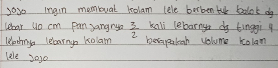 Jo30 Ingin membuat kolam (ele berben tu balok do 
lebar uo cm pan Jangnya  3/2  kali lebarnya do tinggi 4
lelrhnga lebarnga kolam berapaleah volume Kolam 
lele J0j0