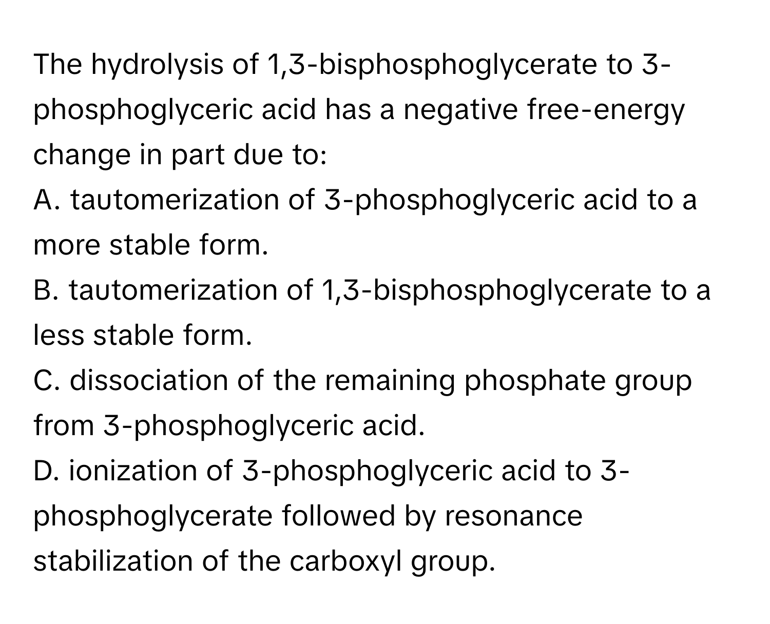 The hydrolysis of 1,3-bisphosphoglycerate to 3-phosphoglyceric acid has a negative free-energy change in part due to:

A. tautomerization of 3-phosphoglyceric acid to a more stable form.
B. tautomerization of 1,3-bisphosphoglycerate to a less stable form.
C. dissociation of the remaining phosphate group from 3-phosphoglyceric acid.
D. ionization of 3-phosphoglyceric acid to 3-phosphoglycerate followed by resonance stabilization of the carboxyl group.