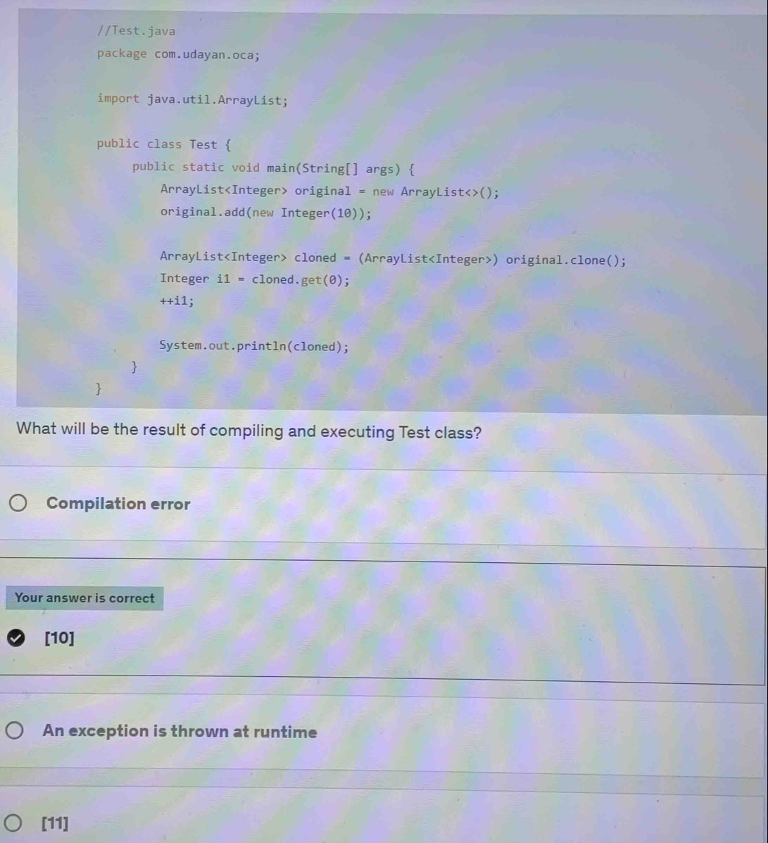 Test.java 
package com.udayan.oca; 
import java.util.ArrayList; 
public class Test  
public static void main(String[] args)  
ArrayList original = new ArrayList<>(); 
original.add(new Integer(10)); 
ArrayList cloned = (ArrayList) original.clone(); 
Integer i1= cloned. get(θ );
++i1
System.out.println(cloned); 
 
 
What will be the result of compiling and executing Test class? 
Compilation error 
Your answer is correct 
[10] 
An exception is thrown at runtime 
[11]