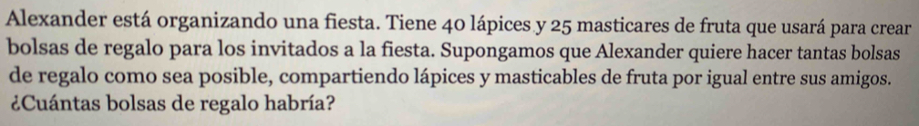 Alexander está organizando una fiesta. Tiene 40 lápices y 25 masticares de fruta que usará para crear 
bolsas de regalo para los invitados a la fiesta. Supongamos que Alexander quiere hacer tantas bolsas 
de regalo como sea posible, compartiendo lápices y masticables de fruta por igual entre sus amigos. 
¿Cuántas bolsas de regalo habría?