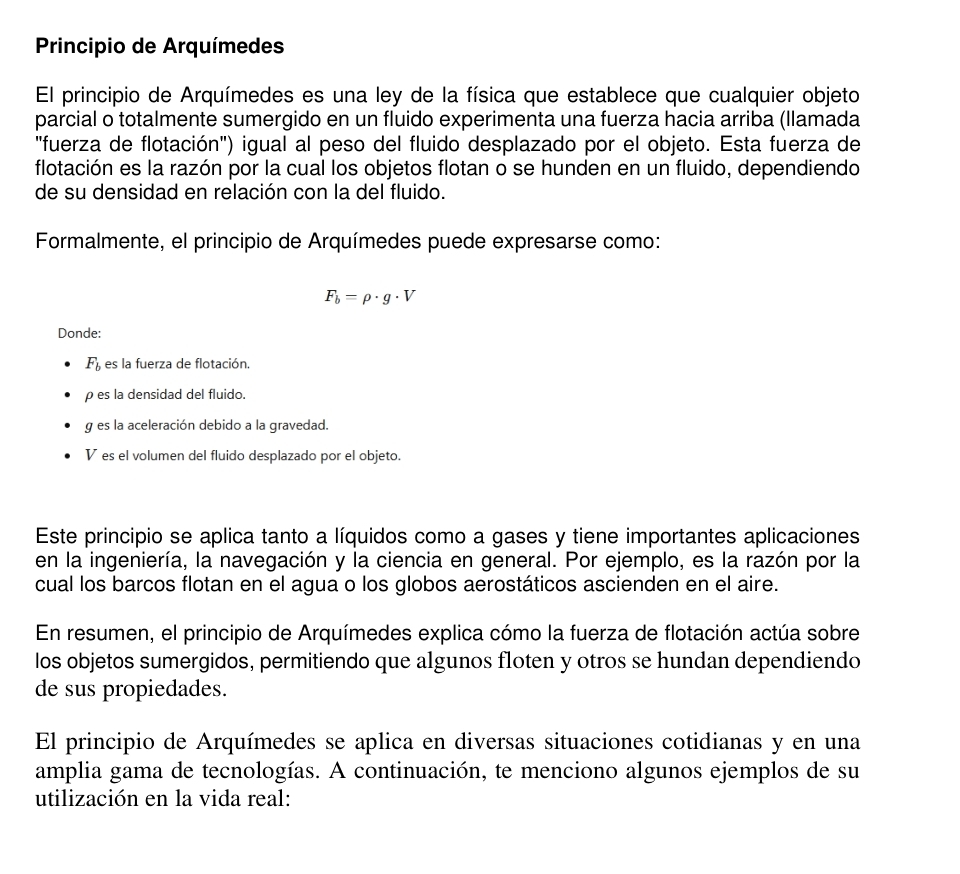 Principio de Arquímedes
El principio de Arquímedes es una ley de la física que establece que cualquier objeto
parcial o totalmente sumergido en un fluido experimenta una fuerza hacia arriba (llamada
"fuerza de flotación") igual al peso del fluido desplazado por el objeto. Esta fuerza de
flotación es la razón por la cual los objetos flotan o se hunden en un fluido, dependiendo
de su densidad en relación con la del fluido.
Formalmente, el principio de Arquímedes puede expresarse como:
F_b=rho · g· V
Donde:
F_b es la fuerza de flotación.
ρes la densidad del fluido.
g es la aceleración debido a la gravedad.
V es el volumen del fluido desplazado por el objeto.
Este principio se aplica tanto a líquidos como a gases y tiene importantes aplicaciones
en la ingeniería, la navegación y la ciencia en general. Por ejemplo, es la razón por la
cual los barcos flotan en el agua o los globos aerostáticos ascienden en el aire.
En resumen, el principio de Arquímedes explica cómo la fuerza de flotación actúa sobre
los objetos sumergidos, permitiendo que algunos floten y otros se hundan dependiendo
de sus propiedades.
El principio de Arquímedes se aplica en diversas situaciones cotidianas y en una
amplia gama de tecnologías. A continuación, te menciono algunos ejemplos de su
utilización en la vida real: