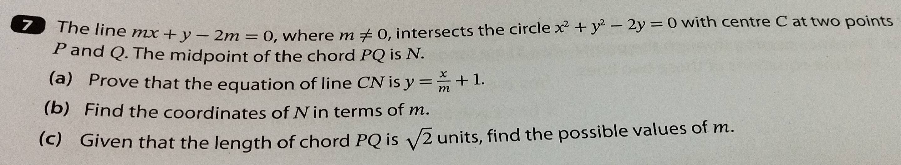 The line mx+y-2m=0 , where m!= 0 , intersects the circle x^2+y^2-2y=0 with centre C at two points
P and Q. The midpoint of the chord PQ is N. 
(a) Prove that the equation of line CN is y= x/m +1. 
(b) Find the coordinates of Nin terms of m. 
(c) Given that the length of chord PQ is sqrt(2) units, find the possible values of m.