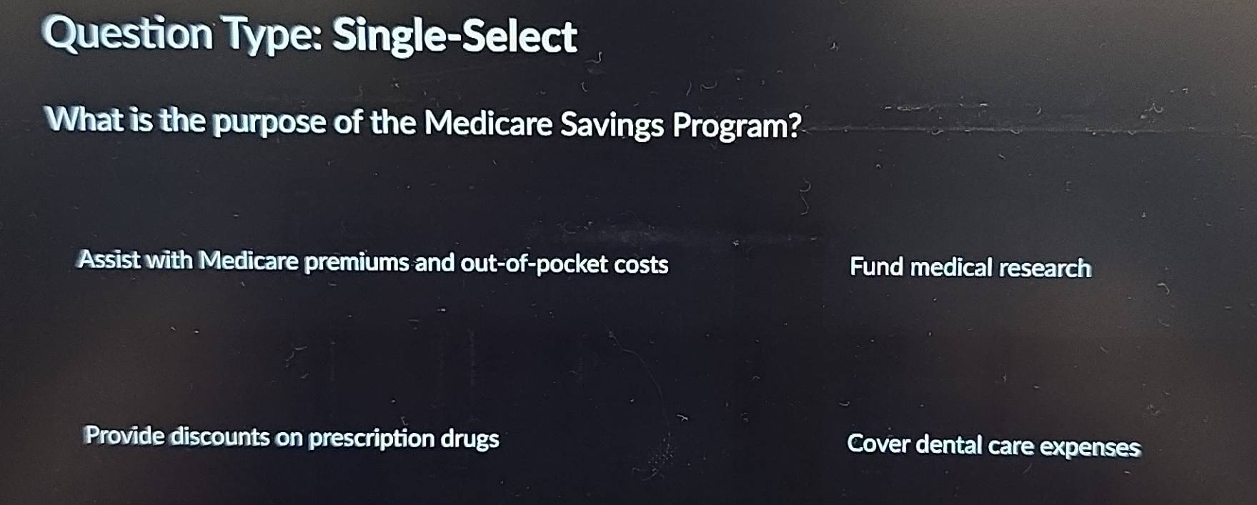 Question Type: Single-Select
What is the purpose of the Medicare Savings Program?
Assist with Medicare premiums and out-of-pocket costs Fund medical research
Provide discounts on prescription drugs Cover dental care expenses