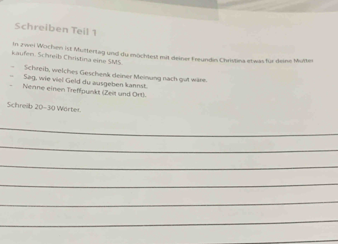 Schreiben Teil 1 
In zwei Wochen ist Mutterlag und du möchtest mit deiner Freundin Christina etwas für deine Mutter 
kaufen. Schreib Christina eine SMS. 
Schreib, welches Geschenk deiner Meinung nach gut wäre. 
-- Sag, wie viel Geld du ausgeben kannst. 
Nenne einen Treffpunkt (Zeit und Ort). 
Schreib 20-30 Wörter. 
_ 
_ 
_ 
_ 
_ 
_ 
_