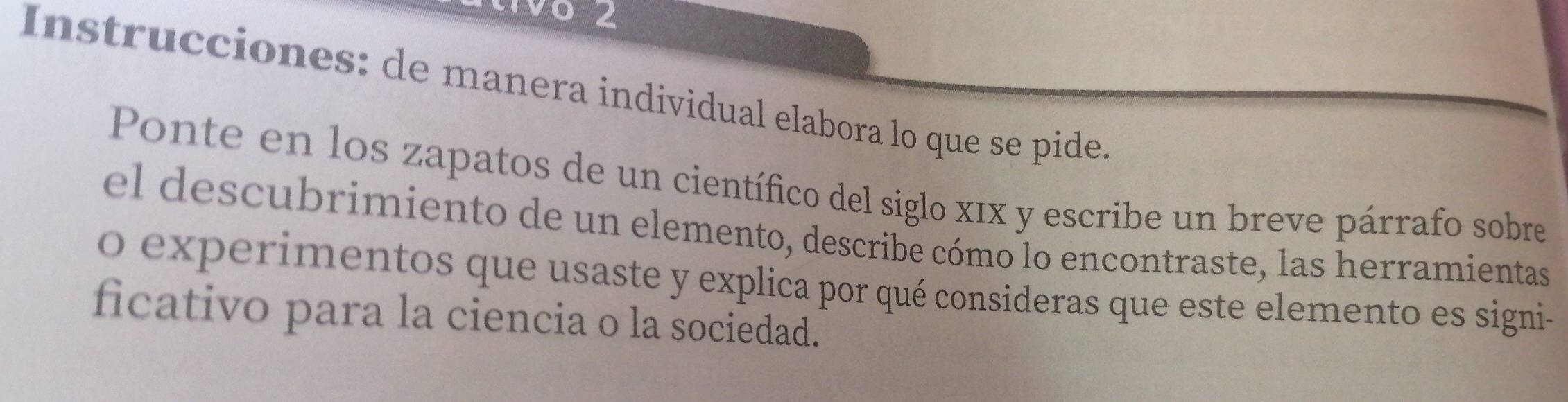 Instrucciones: de manera individual elabora lo que se pide 
Ponte en los zapatos de un científico del siglo xīx y escribe un breve párrafo sobre 
el descubrimiento de un elemento, describe cómo lo encontraste, las herramientas 
o experimentos que usaste y explica por qué consideras que este elemento es signi- 
ficativo para la ciencia o la sociedad.