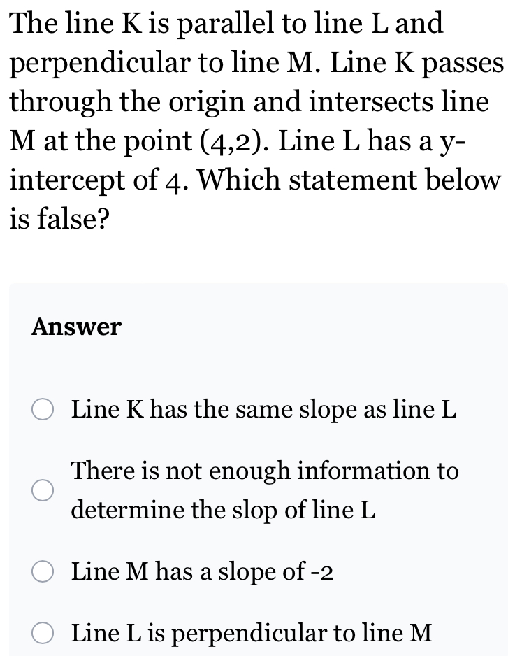 The line K is parallel to line L and
perpendicular to line M. Line K passes
through the origin and intersects line
M at the point (4,2). Line L has a y -
intercept of 4. Which statement below
is false?
Answer
Line K has the same slope as line L
There is not enough information to
determine the slop of line L
Line M has a slope of -2
Line L is perpendicular to line M