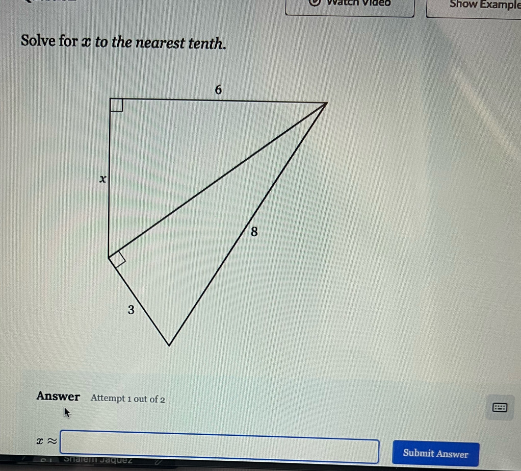 Watch Video Show Example 
Solve for x to the nearest tenth. 
Answer Attempt 1 out of 2
xapprox □ (sqrt(DA)=(□)° Submit Answer 
Shalem Jáquez