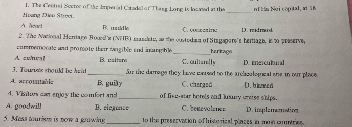 The Central Sector of the Imperial Citadel of Thang Long is located at the _of Ha Noi capital, at 18
Hoang Dieu Street.
A. heart B. middle C. concentric D. midmost
2. The National Heritage Board’s (NHB) mandate, as the custodian of Singapore’s heritage, is to preserve,
commemorate and promote their tangible and intangible _heritage.
A. cultural B. culture C. culturally D. intercultural
3. Tourists should be held _for the damage they have caused to the archeological site in our place.
A. accountable B. guilty C. charged D. blamed
4. Visitors can enjoy the comfort and _of five-star hotels and luxury cruise ships.
A. goodwill B. elegance C. benevolence D. implementation
5. Mass tourism is now a growing_ to the preservation of historical places in most countries.