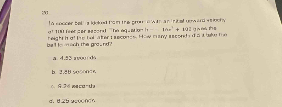 A soccer ball is kicked from the ground with an initial upward velocity
of 100 feet per second. The equation h=-16x^2+100 gives the
height h of the ball after t seconds. How many seconds did it take the
ball to reach the ground?
a. 4.53 seconds
b. 3.86 seconds
c. 9.24 seconds
d. 6.25 seconds