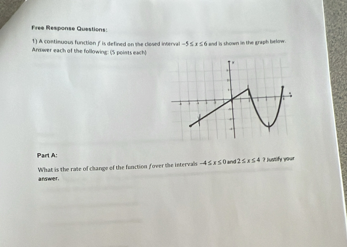 Free Response Questions: 
1) A continuous function ƒ is defined on the closed interval -5≤ x≤ 6 and is shown in the graph below. 
Answer each of the following: (5 points each) 
Part A: 
What is the rate of change of the function fover the intervals -4≤ x≤ 0 and 2≤ x≤ 4 ? Justify your 
answer.