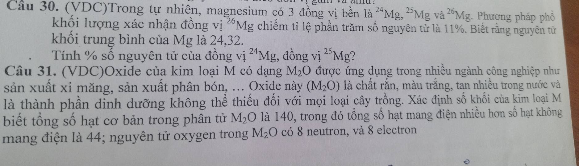 (VDC)Trong tự nhiên, magnesium có 3 đồng vị bền la^(24)Mg, ^25Mgva^(26)Mg;. Phương pháp phổ 
khối lượng xác nhận đồng vị 1^(26)Mg chiếm tỉ lệ phần trăm số nguyên tử là 11%. Biết rằng nguyên tử 
khối trung bình của Mg là 24, 32. 
Tính % số nguyên tử của đồng vi^(24)Mg , đồng vị ^25Mg
Câu 31. (VDC)Oxide của kim loại M có dạng M_2O được ứng dụng trong nhiều ngành công nghiệp như 
sản xuất xỉ măng, sản xuất phân bón, ... Oxide này (M_2O) là chất rắn, màu trăng, tan nhiều trong nước và 
là thành phần dịnh dưỡng không thể thiếu đối với mọi loại cây trồng. Xác định số khối của kim loại M 
biết tổng số hạt cơ bản trong phân tử M_2O là 140, trong đó tổng số hạt mang điện nhiều hơn số hạt không 
mang điện là 44; nguyên tử oxygen trong M_2O có 8 neutron, và 8 electron