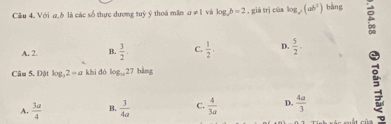 Với a, b là các số thực dương tuỳ ý thoả mãn a!= 1 và log _ab=2 , giá trj của log _a^2(ab^2) bằng
5
C.
A. 2.  3/2 .  1/2 . 
B.
D.  5/2 . 
Câu 5. Đặt log _32=a khi đó log _1627 bằng
B.
A.  3a/4   3/4a 
D.
C.  4/3a   4a/3 