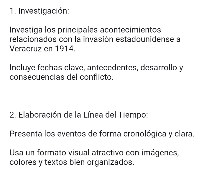 Investigación: 
Investiga los principales acontecimientos 
relacionados con la invasión estadounidense a 
Veracruz en 1914. 
Incluye fechas clave, antecedentes, desarrollo y 
consecuencias del conflicto. 
2. Elaboración de la Línea del Tiempo: 
Presenta los eventos de forma cronológica y clara. 
Usa un formato visual atractivo con imágenes, 
colores y textos bien organizados.