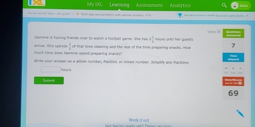 My IXL. Learning Assessment Analytics Eurini 
Murida Roveal Moth - 6t grade ) W Multi-step word problems with rational numbers I M Yes havs grines to nevea?! So to your geres board. X 
Video Quastions 
Jasmine is having friends over to watch a football game. She has 2 1/2 hours until her guests answered 
arrive. She spends  2/5  of that time cleaning and the rest of the time preparing snacks. How 7 
much time does Jasmine sperd preparing snacks? Time 
Write your answer as a whole number, fraction, or mixed number. Simplify any fractions. elapsed° hours
00 25 55 
M1H 
Submit SmartScere out sf l0ù 
69 
Work it out 
N ot foolino cadi ust ? Trees =e = b e l s