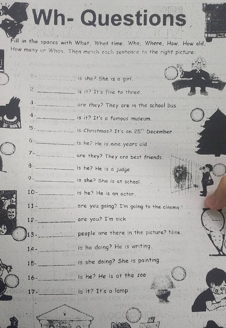 Wh- Questions 
Fill in the spaces with What, What time, Who, Where, How, How old, 
How many or When. Then match each sentence to the right picture: 
1 2_ is she? She is a girl, 
_is it? It's five to three. 
3 
_are they? They are in the school bus 
4 
_is it? It's a famous museum 
5 
_is Christmas? It's on 25^(th) December 
6 
_is he? He is nine years old 
7- 
_are they? They are best friends. 
8 _is he? He is a judge. 
9._ is she? She is at school 
10 - _is he? He is an actor. 
11 _are you going? I'm going to the cinema." 
12 -_ are you? I'm sick 
13 -_ people are there in the picture? Nine 
14 - _is he doing? He is writing 
15_ is she doing? She is painting 
16- _is he? He is at the zoo 
17 _is it? It's a lamp