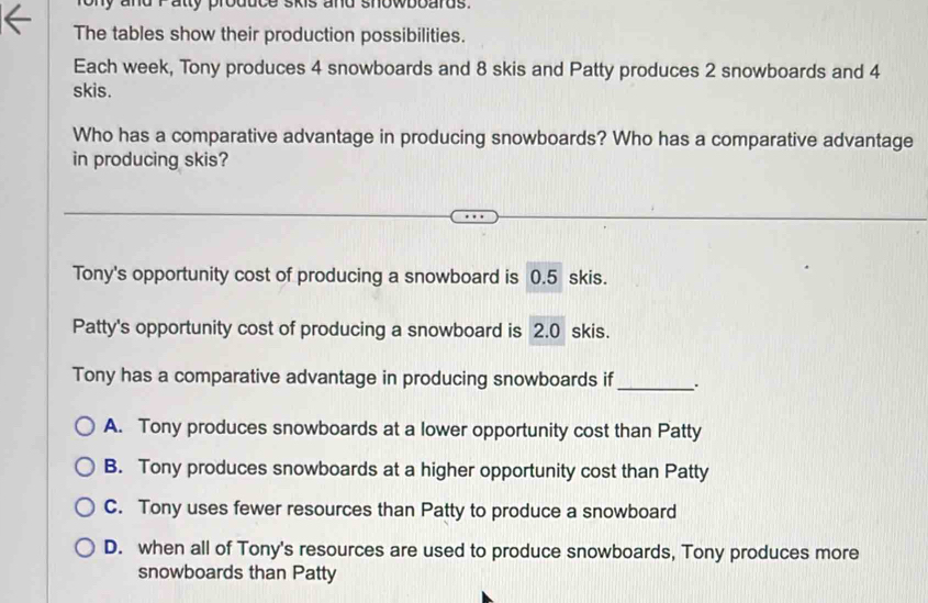 ny and r aty produc e kis and showboards.
The tables show their production possibilities.
Each week, Tony produces 4 snowboards and 8 skis and Patty produces 2 snowboards and 4
skis.
Who has a comparative advantage in producing snowboards? Who has a comparative advantage
in producing skis?
Tony's opportunity cost of producing a snowboard is 0.5 skis.
Patty's opportunity cost of producing a snowboard is 2.0 skis.
Tony has a comparative advantage in producing snowboards if _.
A. Tony produces snowboards at a lower opportunity cost than Patty
B. Tony produces snowboards at a higher opportunity cost than Patty
C. Tony uses fewer resources than Patty to produce a snowboard
D. when all of Tony's resources are used to produce snowboards, Tony produces more
snowboards than Patty