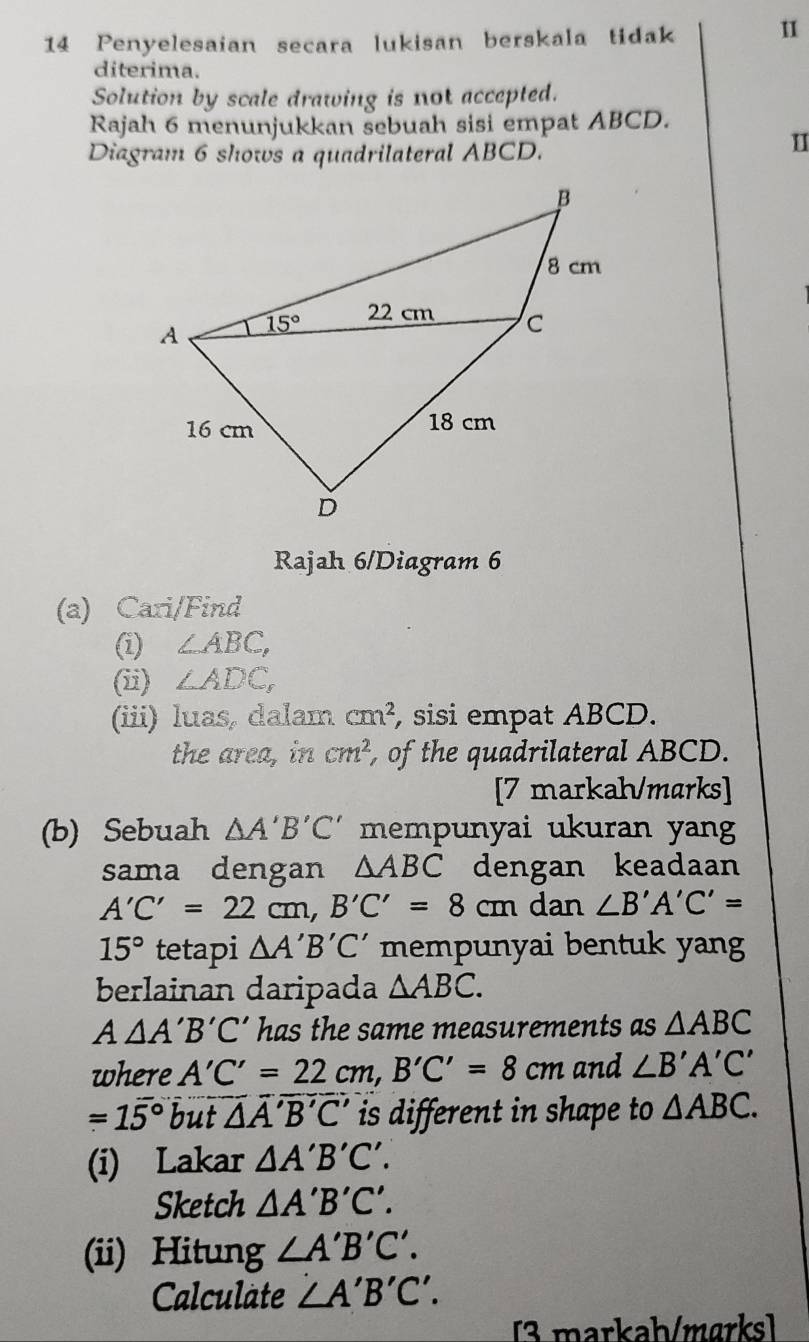 Penyelesaian secara lukisan berskala tidak
diterima.
Solution by scale drawing is not accepted.
Rajah 6 menunjukkan sebuah sisi empat ABCD.
Diagram 6 shows a quadrilateral ABCD.
I
Rajah 6/Diagram 6
(a) Cari/Find
(i) ∠ ABC,
(ii) ∠ ADC,
(iii) luas, dalam cm^2 , sisi empat ABCD.
the area, in cm^2 , of the quadrilateral ABCD.
[7 markah/marks]
(b) Sebuah △ A'B'C' mempunyai ukuran yang
sama dengan △ ABC dengan keadaan
A'C'=22cm,B'C'=8cm dan ∠ B'A'C'=
15° tetapi △ A'B'C' mempunyai bentuk yang
berlainan daripada △ ABC.
A△ A'B'C' has the same measurements as △ ABC
where A'C'=22cm,B'C'=8cm and ∠ B'A'C'
=15° but △ A'B'C' is different in shape to △ ABC.
(i) Lakar △ A'B'C'.
Sketch △ A'B'C'.
(ii) Hitung ∠ A'B'C'.
Calculate ∠ A'B'C'.
[3 markaḥ/marks]