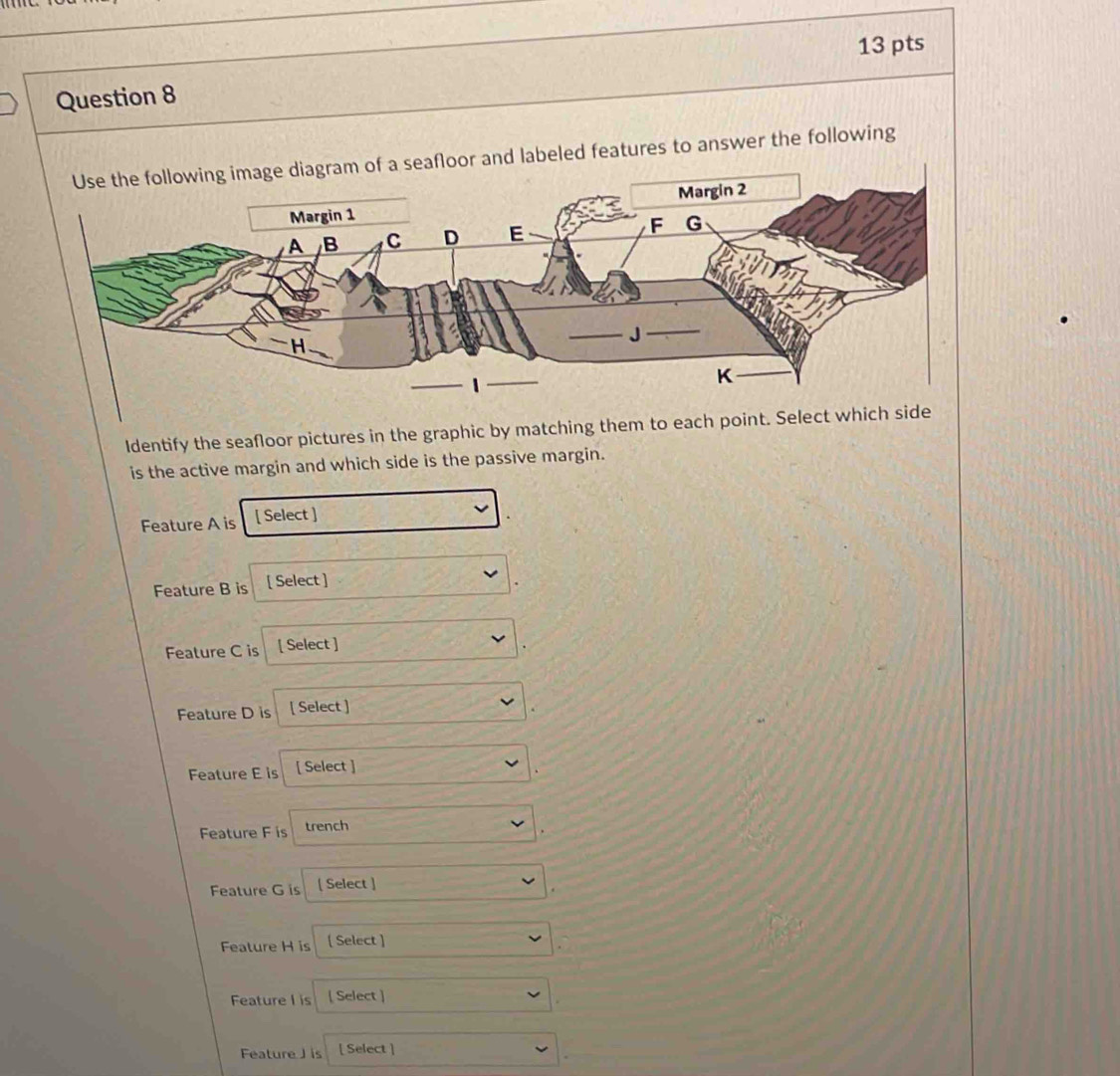floor and labeled features to answer the following 
Identify the seafloor pictures in the graphic by matching them to each point. Sel 
is the active margin and which side is the passive margin. 
Feature A is [ Select ] 
Feature B is [ Select ] 
Feature C is [ Select ] 
Feature D is [ Select ] 
Feature E is [ Select ] 
Feature F is trench 
Feature G is [ Select ] 
Feature H is [ Select ] 
Feature I is [ Select ] 
Feature J is [ Select ]