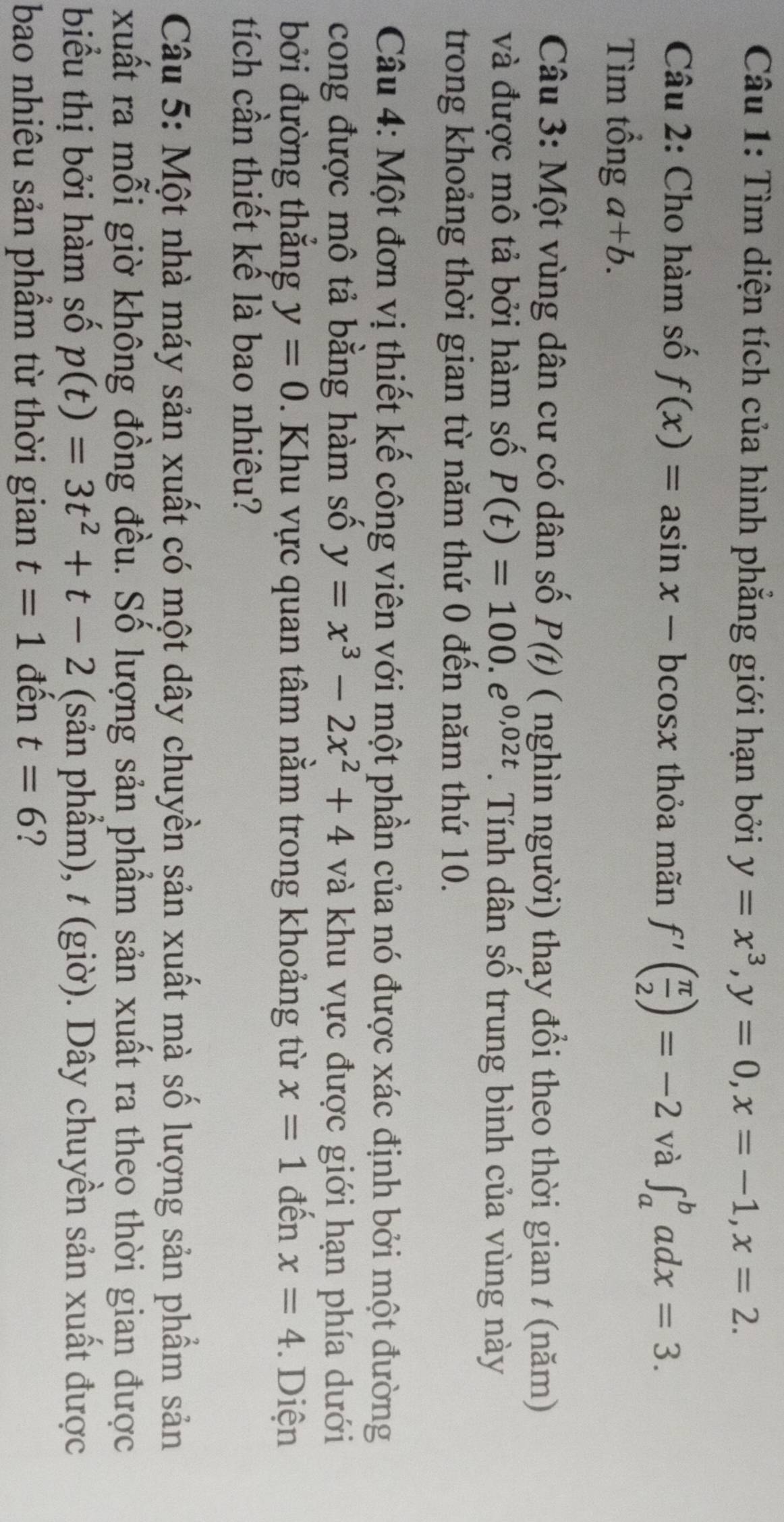 Tìm diện tích của hình phẳng giới hạn bởi y=x^3, y=0, x=-1, x=2. 
Câu 2: Cho hàm số f(x)=asin x-bcos x thỏa mãn f'( π /2 )=-2 và ∈t _a^(badx=3. 
Tìm tổng a+b. 
Câu 3: Một vùng dân cư có dân số P(t) ( nghìn người) thay đổi theo thời gian t (năm) 
và được mô tả bởi hàm số P(t)=100.e^0,02t). Tính dân số trung bình của vùng này 
trong khoảng thời gian từ năm thứ 0 đến năm thứ 10. 
Câu 4: Một đơn vị thiết kế công viên với một phần của nó được xác định bởi một đường 
cong được mô tả bằng hàm số y=x^3-2x^2+4 và khu vực được giới hạn phía dưới 
bởi đường thắng y=0. Khu vực quan tâm nằm trong khoảng từ x=1 đến x=4 Diện 
tích cần thiết kể là bao nhiêu? 
Câu 5: Một nhà máy sản xuất có một dây chuyền sản xuất mà số lượng sản phẩm sản 
xuất ra mỗi giờ không đồng đều. Số lượng sản phẩm sản xuất ra theo thời gian được 
biểu thị bởi hàm số p(t)=3t^2+t-2 (sản phẩm), t (giờ). Dây chuyền sản xuất được 
bao nhiêu sản phẩm từ thời gian t=1 đến t=6 ?