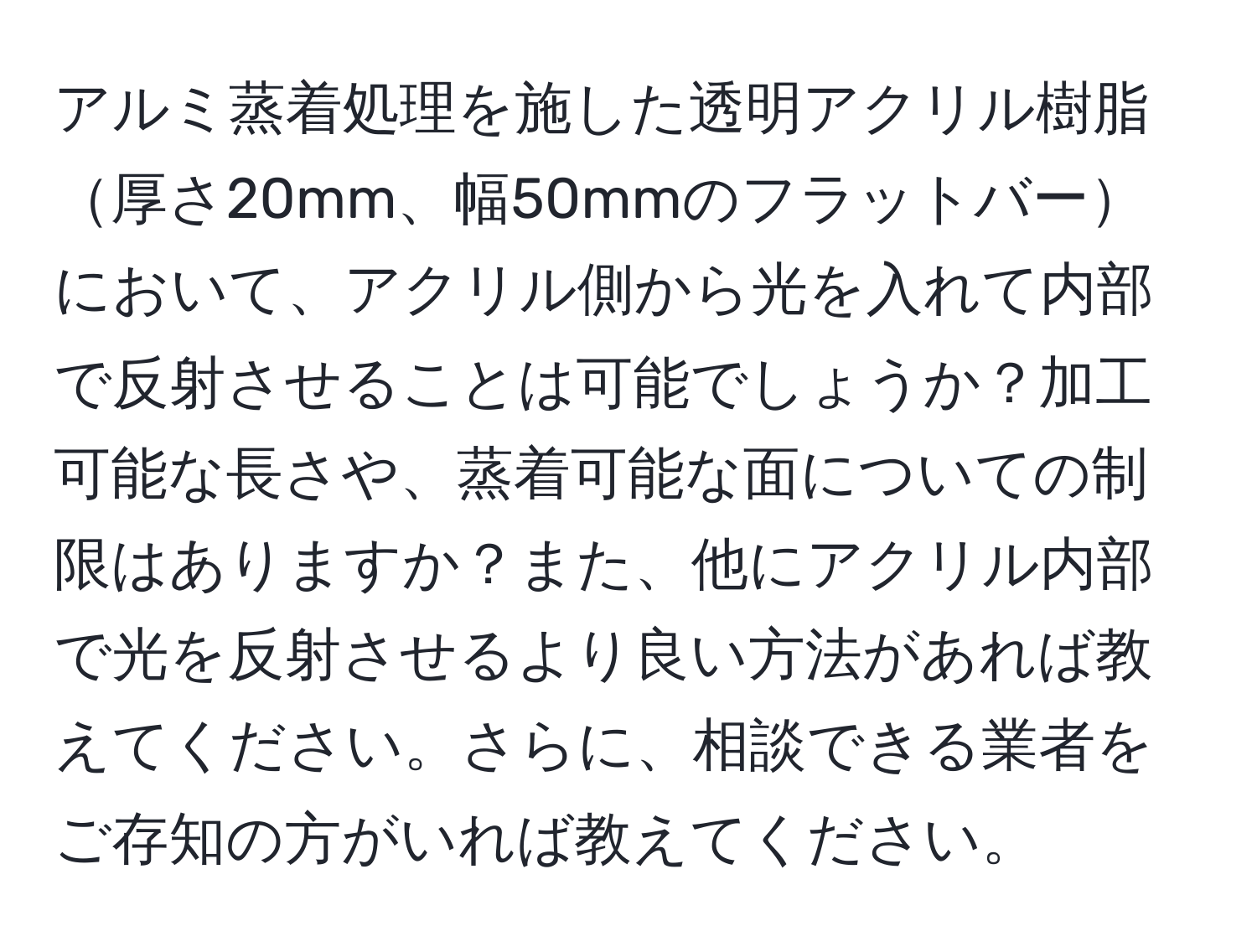 アルミ蒸着処理を施した透明アクリル樹脂厚さ20mm、幅50mmのフラットバーにおいて、アクリル側から光を入れて内部で反射させることは可能でしょうか？加工可能な長さや、蒸着可能な面についての制限はありますか？また、他にアクリル内部で光を反射させるより良い方法があれば教えてください。さらに、相談できる業者をご存知の方がいれば教えてください。