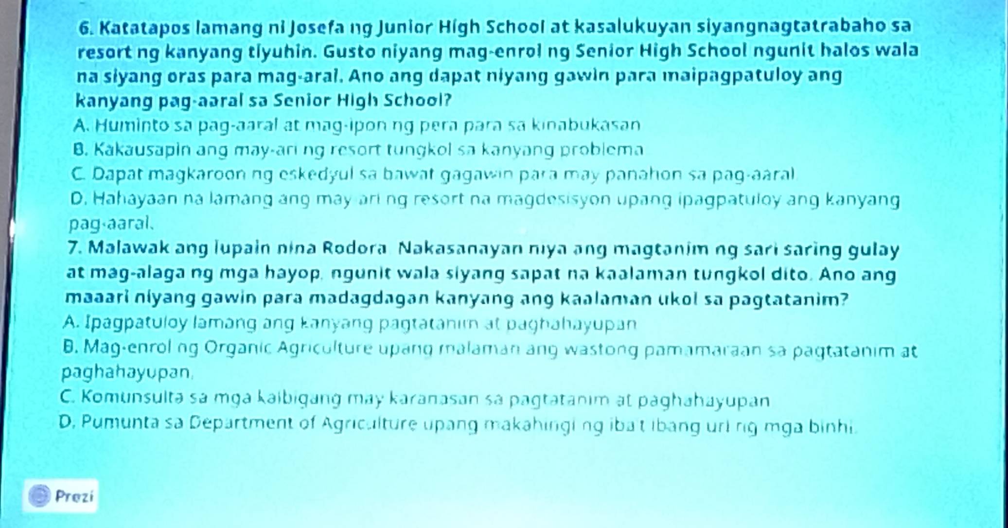 Katatapos lamang ni Josefa ng Junior High School at kasalukuyan siyangnagtatrabaho sa
resort ng kanyang tiyuhin. Gusto niyang mag-enroi ng Senior High School ngunit halos wala
na siyang oras para mag-aral. Ano ang dapat niyang gawin para maipagpatuloy ang
kanyang pag-aaral sa Senior High School?
A. Huminto sa pag-aaral at mag-ipon ng pera para sa kinabukasan
B. Kakausapin ang may-ari ng resort tungkol sa kanyang problema
C. Dapat magkaroon ng eskedyul sa bawat gagawin para may panahon sa pag-aaral
D. Hahayaan na lamang ang may ari ng resort na magdesisyon upang ipagpatuloy ang kanyang
pag aaral、
7. Malawak ang lupain nina Rodora Nakasanayan nıya ang magtanim ng sari saring gulay
at mag-alaga ng mga hayop, ngunit wala siyang sapat na kaalaman tungkol dito. Ano ang
maaari niyang gawin para madagdagan kanyang ang kaalaman ukol sa pagtatanim?
A. Ipagpatuloy lamang ang kanyang pagtatahin at paghahayupan
B. Mag-enrol ng Organic Agriculture upang malaman ang wastong pamamaraan sa pagtatanim at
paghahayupan,
C. Komunsulta sa mga kaibigang may karanasan sa pagtatanim at paghahayupan
D, Pumunta sa Department of Agriculture upang makahinging ibat ibang url rig mga binhi.
Prezi