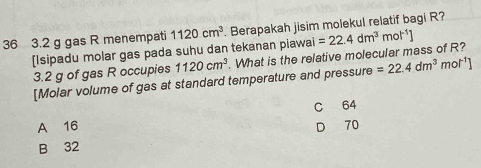 36 3. 2 g gas R menempati 1120cm^3. Berapakah jisim molekul relatif bagi R?
[Isipadu molar gas pada suhu dan tekanan piawai =22.4dm^3mol^(-1)]
3. 2 g of gas R occupies 1120cm^3. What is the relative molecular mass of R?
[Molar volume of gas at standard temperature and pressure =22.4dm^3mol^(-1)]
C 64
A 16 D 70
B 32