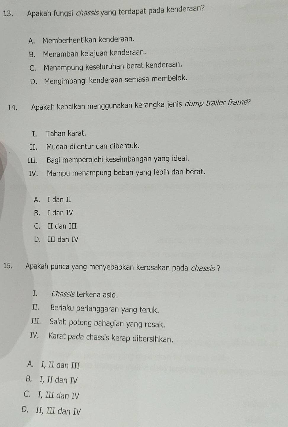 Apakah fungsi chassis yang terdapat pada kenderaan?
A. Memberhentikan kenderaan.
B. Menambah kelajuan kenderaan.
C. Menampung keseluruhan berat kenderaan.
D. Mengimbangi kenderaan semasa membelok.
14. Apakah kebaikan menggunakan kerangka jenis dump trailer frame?
I. Tahan karat.
II. Mudah dilentur dan dibentuk.
III. Bagi memperolehi keseimbangan yang ideal.
IV. Mampu menampung beban yang lebih dan berat.
A. I dan II
B. I dan IV
C. II dan III
D. III dan IV
15. Apakah punca yang menyebabkan kerosakan pada chassis?
I. Chassis terkena asid.
II. Berlaku perlanggaran yang teruk.
III. Salah potong bahagian yang rosak.
IV. Karat pada chassis kerap dibersihkan.
A. I, II dan III
B. I, II dan IV
C. I, III dan IV
D. II, III dan IV