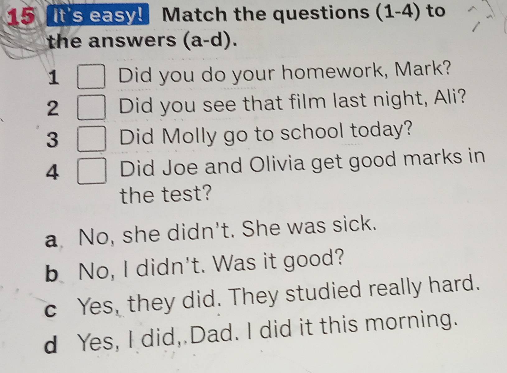 It's easy! Match the questions (1-4) to
the answers (a-d).
1
Did you do your homework, Mark?
2
Did you see that film last night, Ali?
3 Did Molly go to school today?
4 Did Joe and Olivia get good marks in
the test?
a No, she didn't. She was sick.
b No, I didn't. Was it good?
c Yes, they did. They studied really hard.
d Yes, I did, Dad. I did it this morning.