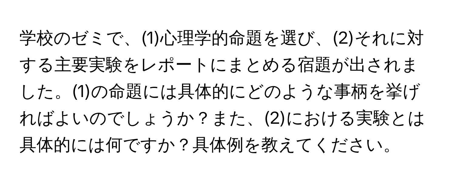 学校のゼミで、(1)心理学的命題を選び、(2)それに対する主要実験をレポートにまとめる宿題が出されました。(1)の命題には具体的にどのような事柄を挙げればよいのでしょうか？また、(2)における実験とは具体的には何ですか？具体例を教えてください。