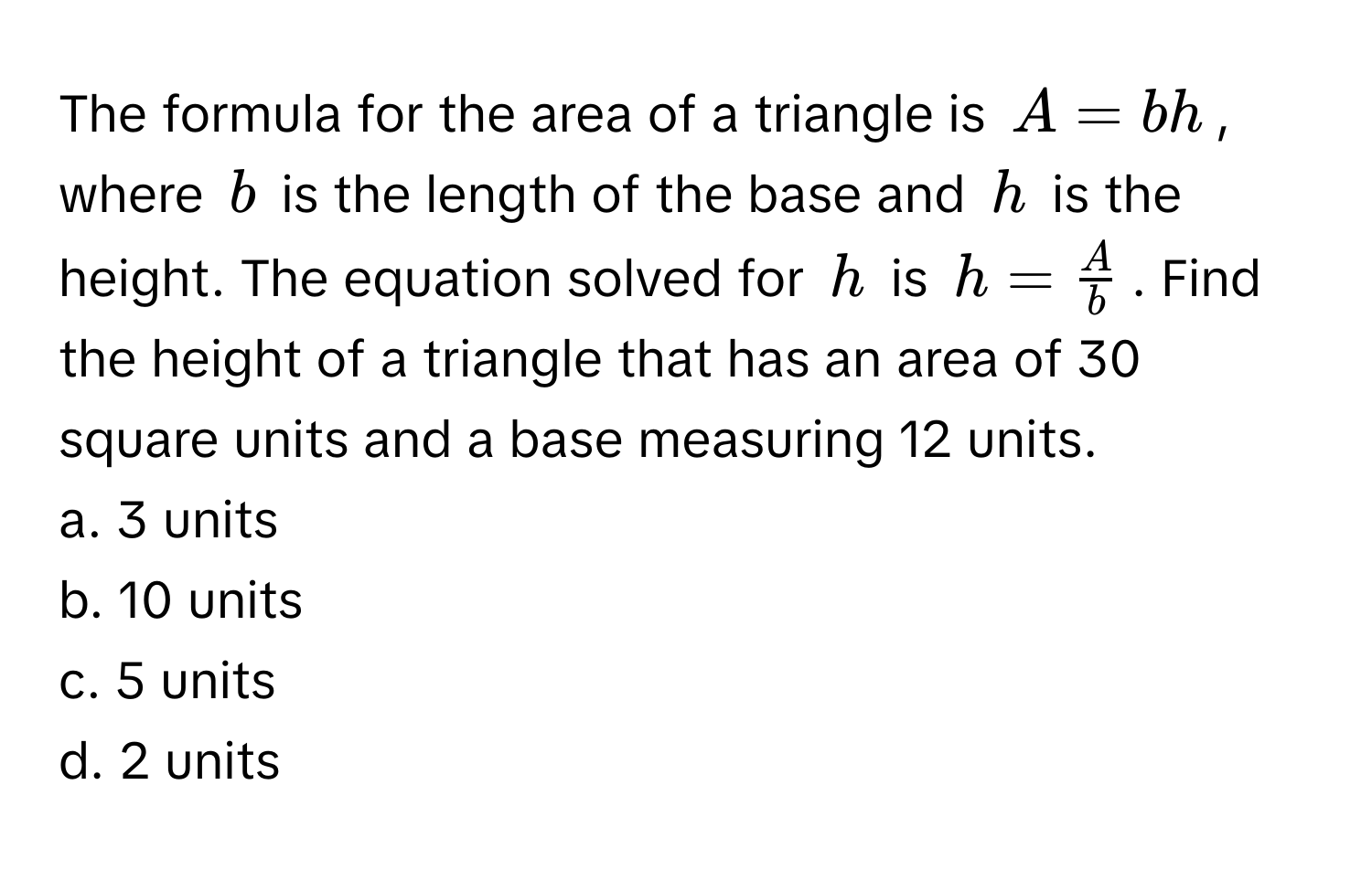 The formula for the area of a triangle is $A = bh$, where $b$ is the length of the base and $h$ is the height. The equation solved for $h$ is $h =  A/b $. Find the height of a triangle that has an area of 30 square units and a base measuring 12 units.

a. 3 units
b. 10 units
c. 5 units
d. 2 units