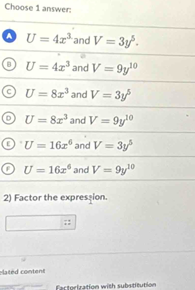 Choose 1 answer:
a U=4x^3 and V=3y^5.
B U=4x^3 and V=9y^(10)
C U=8x^3 and V=3y^5
U=8x^3 and V=9y^(10)
E U=16x^6 and V=3y^5
F U=16x^6 and V=9y^(10)
2) Factor the expression.
elated content
Factorization with substitution