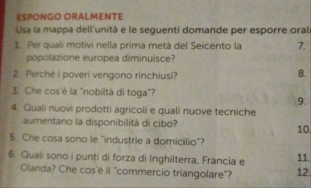 ESPONGO ORALMENTE 
Usa la mappa dell'unità e le seguenti domande per esporre orali 
1 Per quali motivi nella prima metà del Seicento la 7. 
popolazione europea diminuisce? 
2. Perché i poveri vengono rinchiusi? 
8. 
3. Che cos'è la "nobiltà di toga”? 
9. 
4. Quali nuovi prodotti agricoli e quali nuove tecniche 
aumentano la disponibilità di cibo? 
10. 
5 Che cosa sono le “industrie a domicilio”? 
6. Quali sono i punti di forza di Inghilterra, Francia e 
11. 
Olanda? Che cos'è il “commercio triangolare”? 
12.