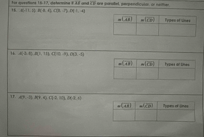 For questions 15-17, determine if overleftrightarrow AB and overleftrightarrow CD are parallel, perpendicular. or neither.
15. A(-11,5).B(-8,4),C(8,-7),D(-1,-4)
16. A(-3,8),B(1,15),C(10,-9),D(3,-5)
17. A(9,-3),B(9,4),C(-2,10),D(-2,6)