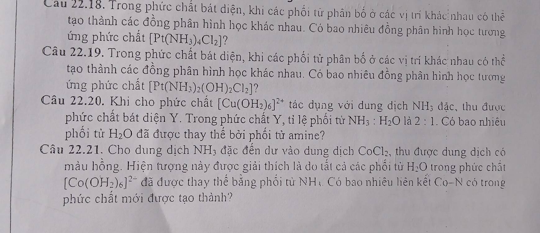 Cau 22.18. Trong phức chất bát diện, khi các phối từ phân bố ở các vị trí khác nhau có thể 
tạo thành các đồng phân hình học khác nhau. Có bao nhiêu đồng phân hình học tương 
ứ ng phức chất [Pt(NH_3)_4Cl_2] 7 
Câu 22.19. Trong phức chất bát diện, khi các phối tử phân bố ở các vị trí khác nhau có thể 
tạo thành các đồng phân hình học khác nhau. Có bao nhiêu đồng phân hình học tương 
ứ ng phức chất [Pt(NH_3)_2(OH)_2Cl_2] ? 
Câu 22.20. Khi cho phức chất [Cu(OH_2)_6]^2+ tác dụng với dung dịch NH_3 đặc, thu được 
phức chất bát diện Y. Trong phức chất Y, tỉ lệ phối từ NH_3:H_2O là 2:1. Có bao nhiêu 
phối tử H_2O đã được thay thế bởi phối từ amine? 
Câu 22.21. Cho dụng dịch NH_3 đặc đến dư vào dung dịch CoCl_2 , thu được dung dịch có 
màu hồng. Hiện tượng này được giải thích là do tất cả các phối tử H_2O trong phức chất
[Co(OH_2)_6]^2 đã được thay thế bằng phối từ NHạ Có bao nhiêu liên kết Co-N có trong 
phức chất mới được tạo thành?