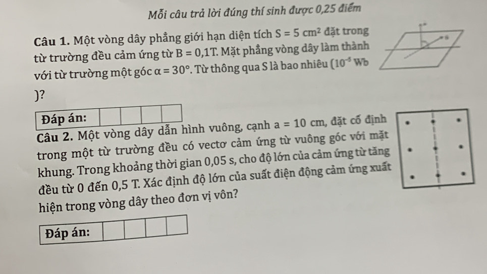 Mỗi câu trả lời đúng thí sinh được 0,25 điểm 
Câu 1. Một vòng dây phẳng giới hạn diện tích S=5cm^2 đặt trong 
từ trường đều cảm ứng từ B=0,1T : Mặt phẳng vòng dây làm thành 
với từ trường một góc alpha =30° T. Từ thông qua S là bao nhiêu (10^(-5)Wb
)? 
Câu 2. Một vòng dây dẫh vuông, cạnh a=10cm , đặt cố định 
trong một từ trường đều có vectơ cảm ứng từ vuông góc với mặt 
khung. Trong khoảng thời gian 0,05 s, cho độ lớn của cảm ứng từ tăng 
đều từ 0 đến 0,5 T. Xác định độ lớn của suất điện động cảm ứng xuất 
hiện trong vòng dây theo đơn vị vôn? 
Đáp án: