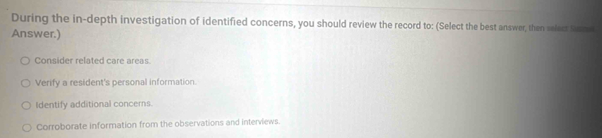 During the in-depth investigation of identified concerns, you should review the record to: (Select the best answer, then relect Sure 
Answer.)
Consider related care areas.
Verify a resident's personal information.
Identify additional concerns.
Corroborate information from the observations and interviews.