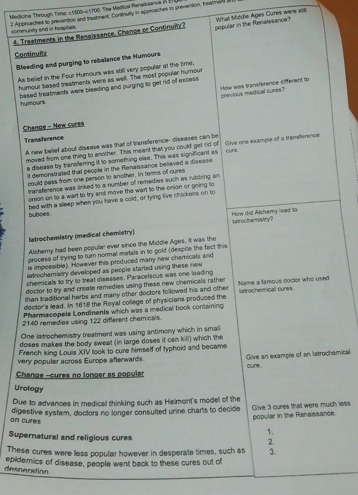 Medicine Through Time: c1500-c1700: The Medical Renalssance in Er
2 Approaches to prevention and treatment; Continuity in approaches to prevention, treatment an
What Middle Ages Cures were still
community and in hospitals.
4. Treatments in the Renalssance, Change or Continuity? popular in the Renaissance?
Continuity
Bleeding and purging to rebalance the Humours
As belief in the Four Humours was still very popular at the time,
humour based treatments were as well. The most popular humour
How was transference different to
based treatments were bleeding and purging to get rid of excess
previous medical cures?
humours.
Change - New cures
Transference
A new belief about disease was that of transference- diseases can be
moved from one thing to another. This meant that you could get rid of Give one example of a transference
a disease by transferring it to something else. This was significant as cure.
it demonstrated that people in the Renaissance believed a disease
could pass from one person to another. In terms of cures
transference was linked to a number of remedies such as rubbing an
onion on to a wart to try and move the wart to the onion or going to
bed with a sleep when you have a cold, or tying live chickens on to
buboes.
How did Alchemy lead to
latrochemistry (medical chemistry) latrochemistry?
Alchemy had been popular ever since the Middle Ages, it was the
process of trying to turn normal metals in to gold (despite the fact this
is impossible). However this produced many new chemicals and
iatrochemistry developed as people started using these new
chemicals to try to treat diseases. Paracelscus was one leading
doctor to try and create remedies using these new chemicals rather
than traditional herbs and many other doctors followed his and other Name a famous doctor who used
latrochemical cures.
doctor's lead. In 1618 the Royal college of physicians produced the
Pharmacopela Londinenis which was a medical book containing
2140 remedies using 122 different chemicals.
One iatrochemistry treatment was using antimony which in small
doses makes the body sweat (in large doses it can kill) which the
French king Louis XIV took to cure himself of typhoid and became
very popular across Europe afterwards.
Give an example of an latrochemical
cure.
Change --cures no longer as popular
Urology
Due to advances in medical thinking such as Helmont's model of the
digestive system, doctors no longer consulted urine charts to decide Give 3 cures that were much less
on cures
popular in the Renaissance.
1.
Supernatural and religious cures
2.
These cures were less popular however in desperate times, such as 3.
epidemics of disease, people went back to these cures out of
desperation