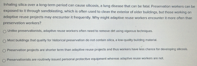 Inhaling silica over a long-term period can cause silicosis, a lung disease that can be fatal. Preservation workers can be
exposed to it through sandblasting, which is often used to clean the exterior of older buildings, but those working on
adaptive reuse projects may encounter it frequently. Why might adaptive reuse workers encounter it more often than
preservation workers?
Unlike preservationists, adaptive reuse workers often need to remove dirt using vigorous techniques.
Most buildings that quality for historical preservation do not contain silica, a low-quality building material.
Preservation projects are shorter term than adaptive reuse projects and thus workers have less chance for developing silicosis.
Preservationists are routinely issued personal protective equipment whereas adaptive reuse workers are not.